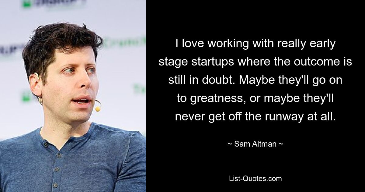 I love working with really early stage startups where the outcome is still in doubt. Maybe they'll go on to greatness, or maybe they'll never get off the runway at all. — © Sam Altman