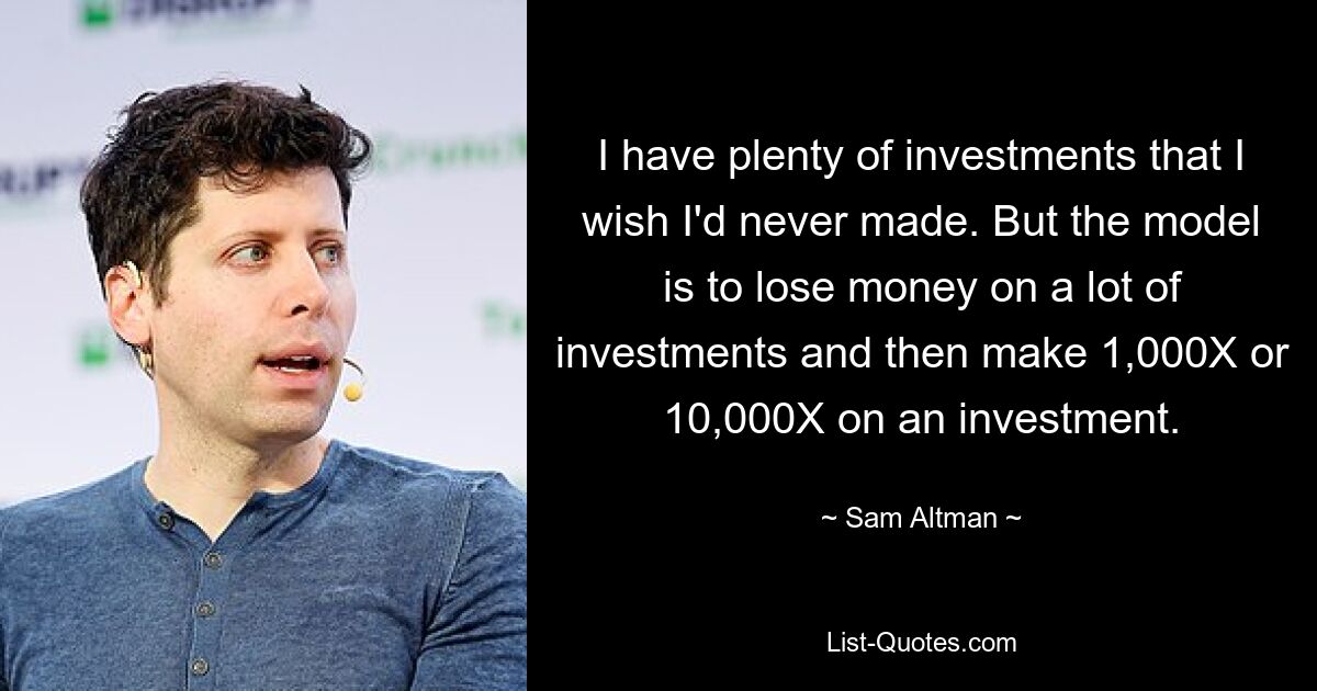 I have plenty of investments that I wish I'd never made. But the model is to lose money on a lot of investments and then make 1,000X or 10,000X on an investment. — © Sam Altman