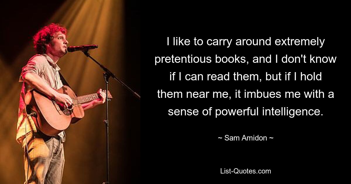 I like to carry around extremely pretentious books, and I don't know if I can read them, but if I hold them near me, it imbues me with a sense of powerful intelligence. — © Sam Amidon