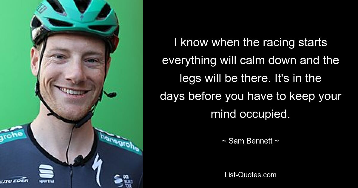 I know when the racing starts everything will calm down and the legs will be there. It's in the days before you have to keep your mind occupied. — © Sam Bennett