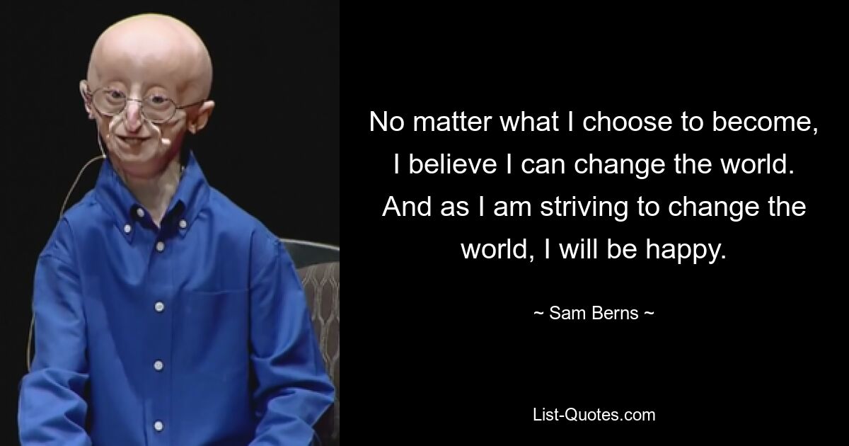 No matter what I choose to become, I believe I can change the world. And as I am striving to change the world, I will be happy. — © Sam Berns