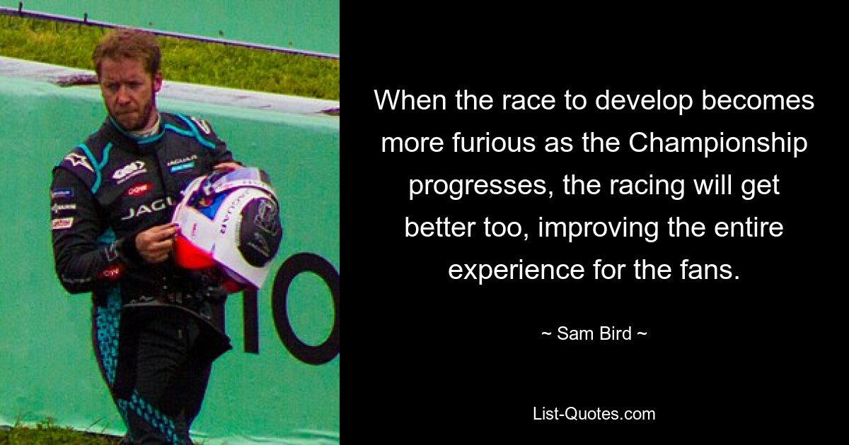 When the race to develop becomes more furious as the Championship progresses, the racing will get better too, improving the entire experience for the fans. — © Sam Bird