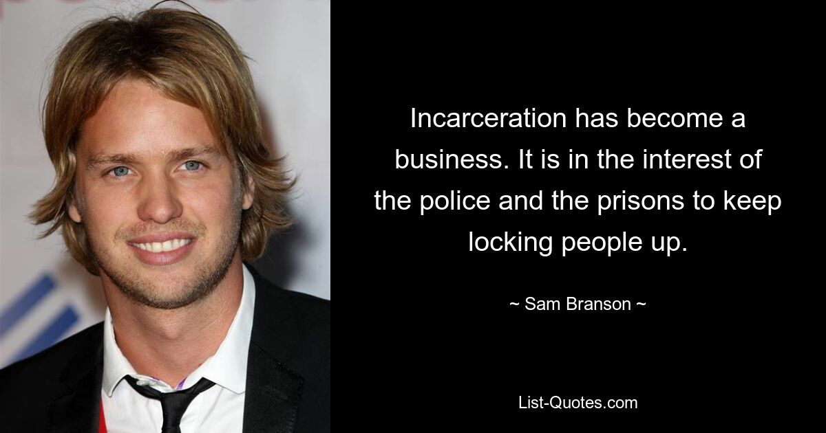 Incarceration has become a business. It is in the interest of the police and the prisons to keep locking people up. — © Sam Branson