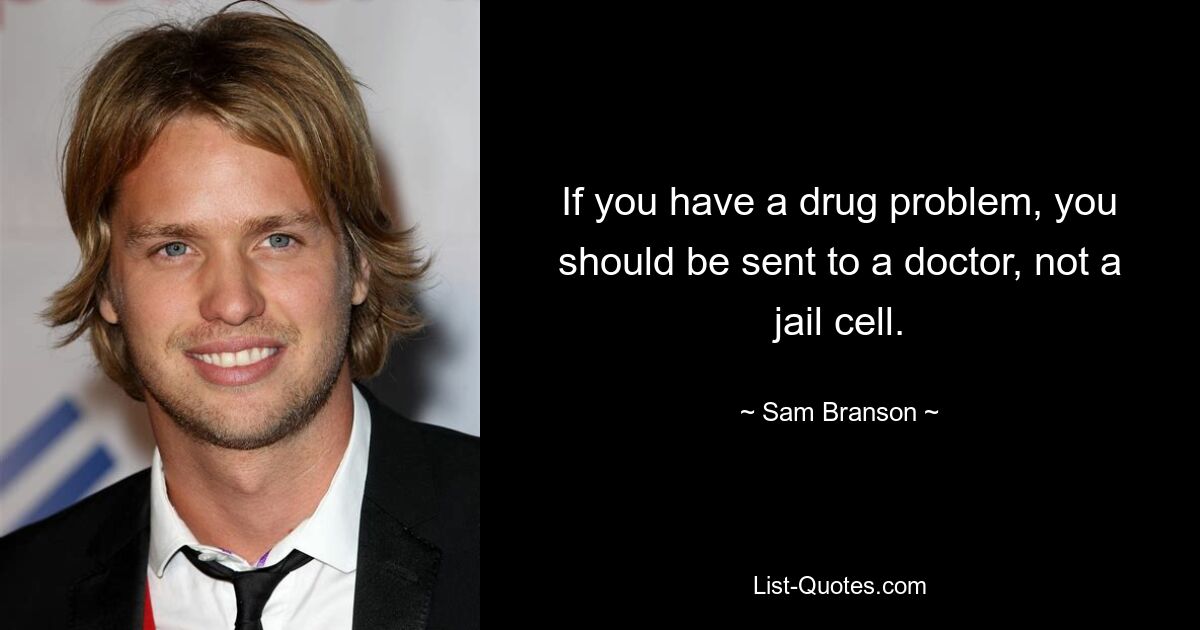 If you have a drug problem, you should be sent to a doctor, not a jail cell. — © Sam Branson