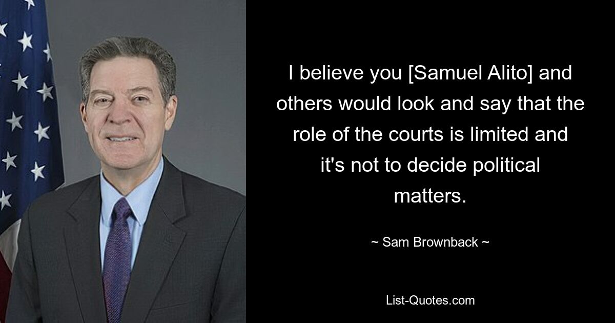 I believe you [Samuel Alito] and others would look and say that the role of the courts is limited and it's not to decide political matters. — © Sam Brownback