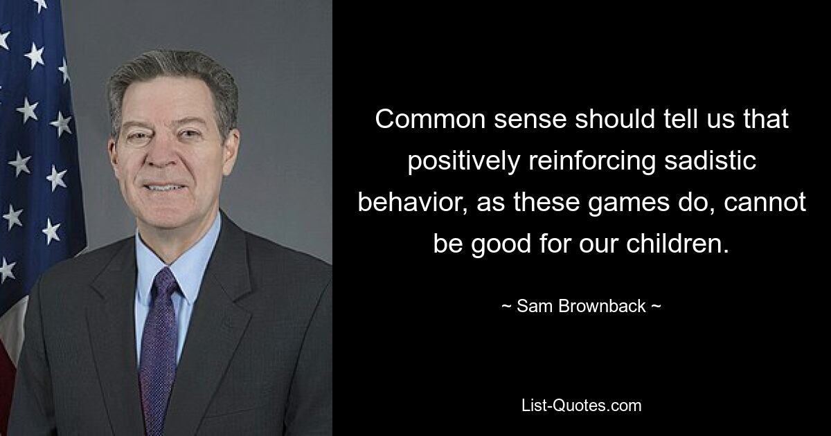 Common sense should tell us that positively reinforcing sadistic behavior, as these games do, cannot be good for our children. — © Sam Brownback