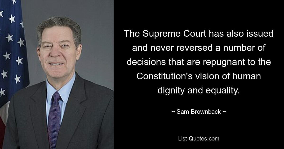 The Supreme Court has also issued and never reversed a number of decisions that are repugnant to the Constitution's vision of human dignity and equality. — © Sam Brownback