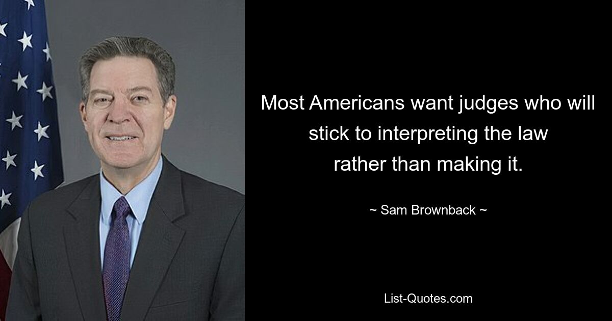 Most Americans want judges who will stick to interpreting the law rather than making it. — © Sam Brownback