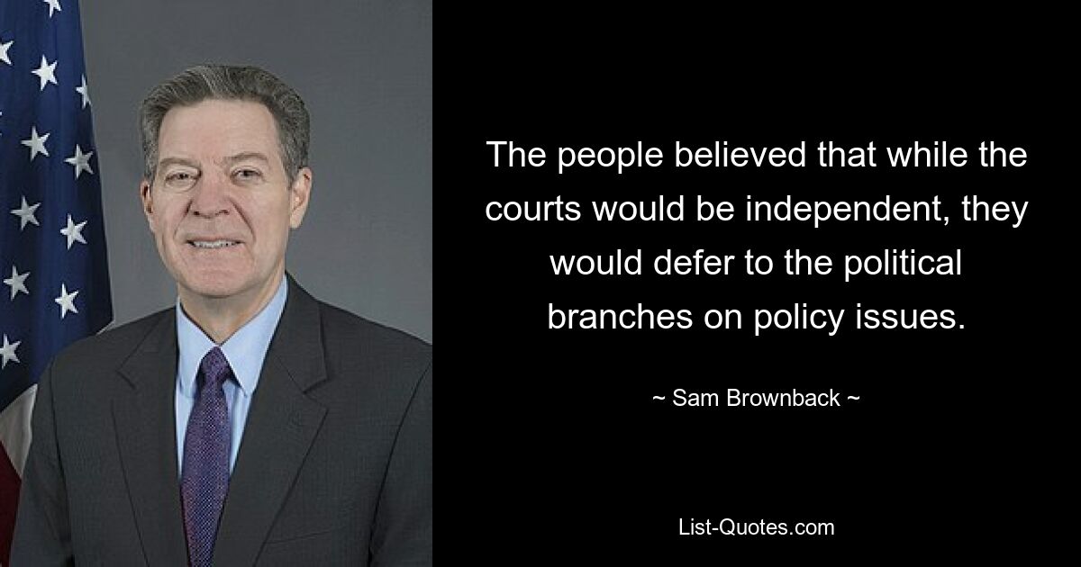 The people believed that while the courts would be independent, they would defer to the political branches on policy issues. — © Sam Brownback