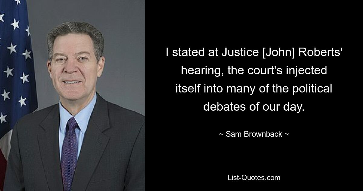 I stated at Justice [John] Roberts' hearing, the court's injected itself into many of the political debates of our day. — © Sam Brownback