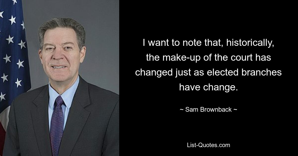 I want to note that, historically, the make-up of the court has changed just as elected branches have change. — © Sam Brownback