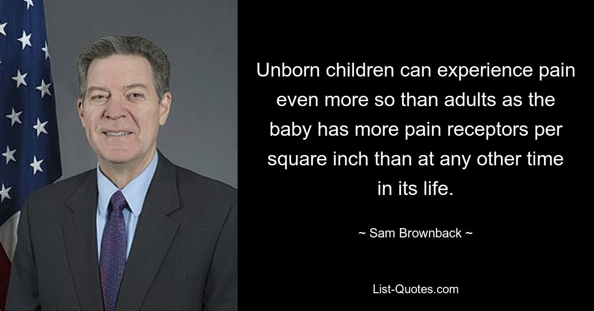 Unborn children can experience pain even more so than adults as the baby has more pain receptors per square inch than at any other time in its life. — © Sam Brownback