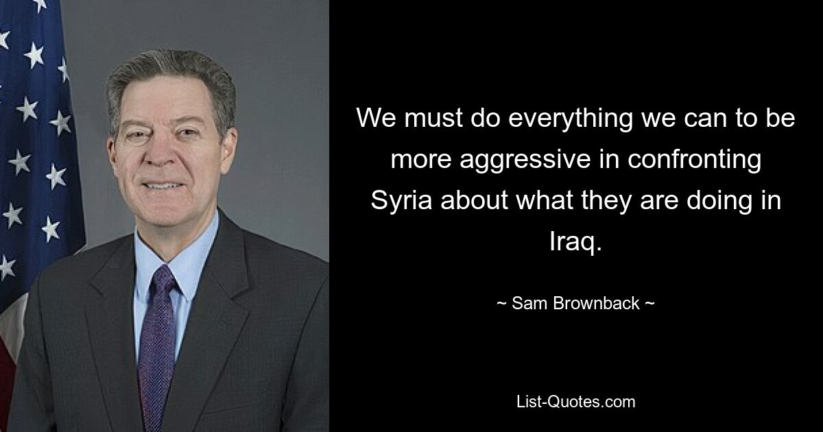 We must do everything we can to be more aggressive in confronting Syria about what they are doing in Iraq. — © Sam Brownback