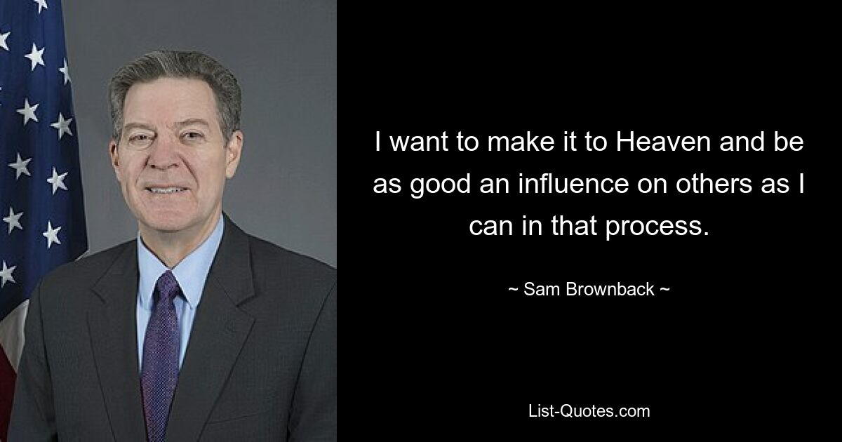 I want to make it to Heaven and be as good an influence on others as I can in that process. — © Sam Brownback