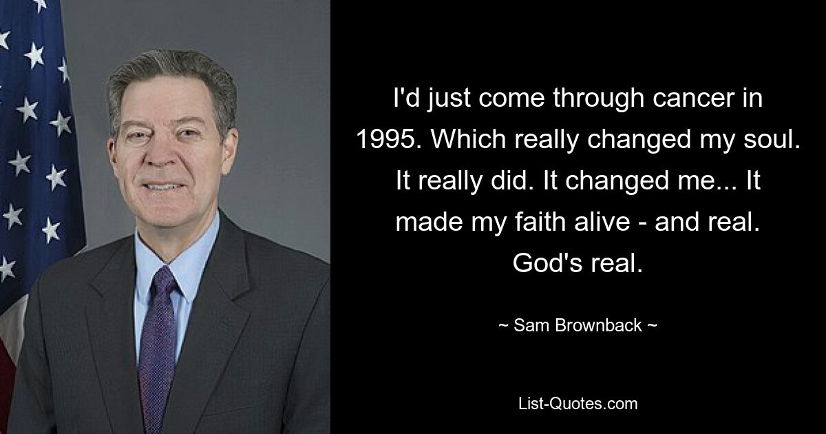 I'd just come through cancer in 1995. Which really changed my soul. It really did. It changed me... It made my faith alive - and real. God's real. — © Sam Brownback