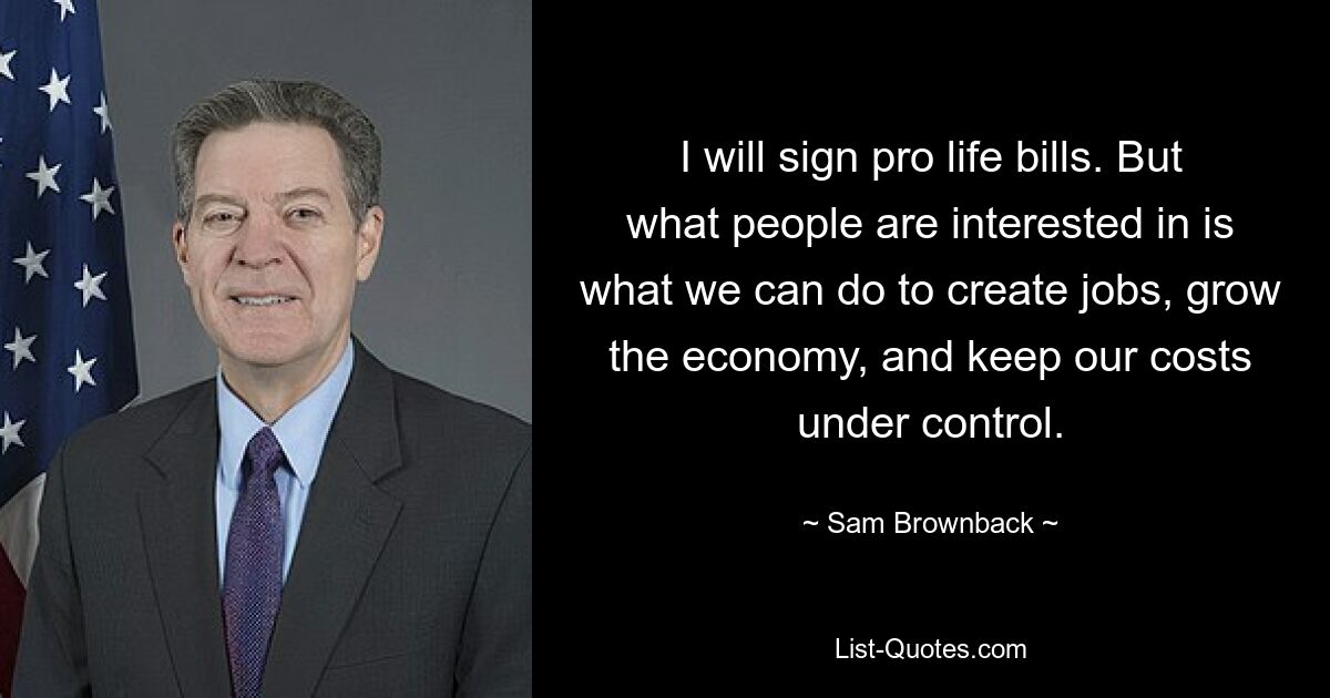 I will sign pro life bills. But what people are interested in is what we can do to create jobs, grow the economy, and keep our costs under control. — © Sam Brownback