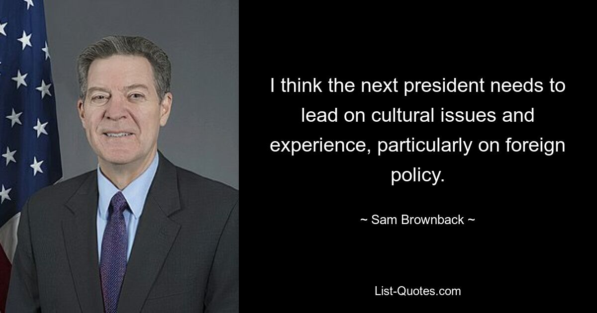 I think the next president needs to lead on cultural issues and experience, particularly on foreign policy. — © Sam Brownback