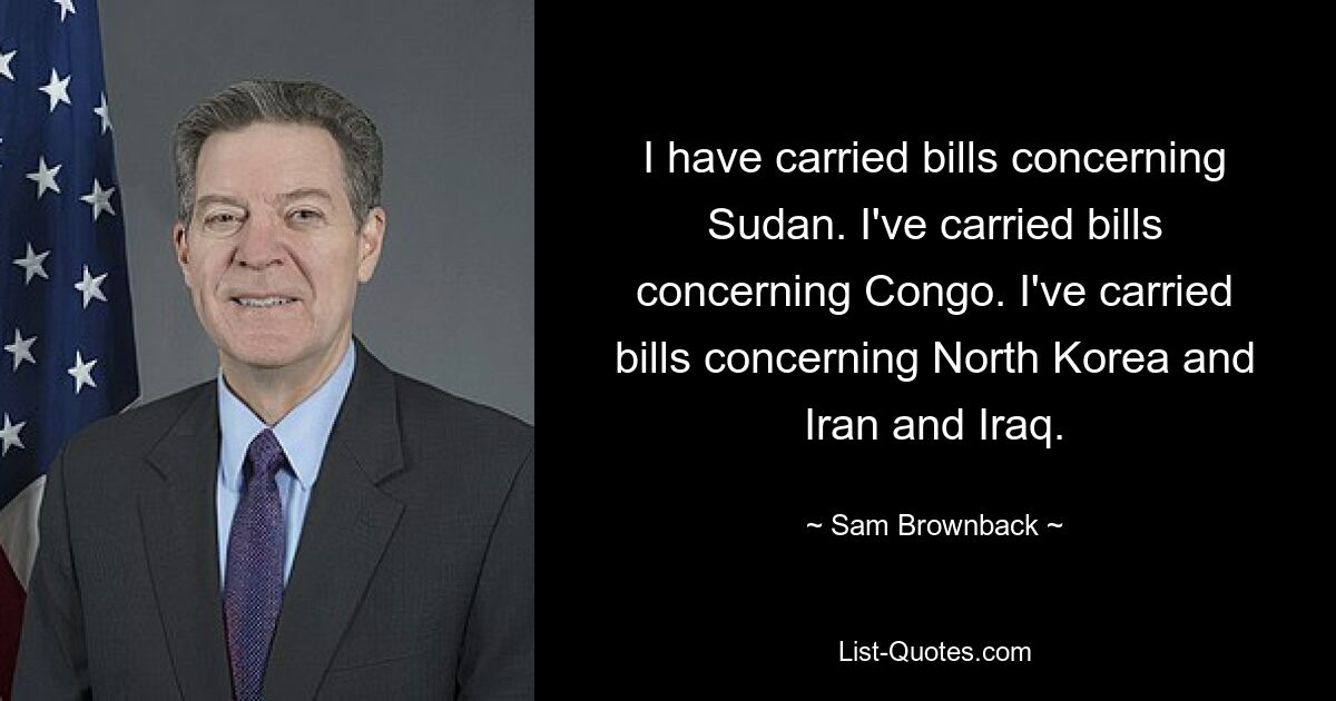 I have carried bills concerning Sudan. I've carried bills concerning Congo. I've carried bills concerning North Korea and Iran and Iraq. — © Sam Brownback