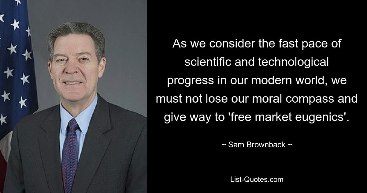 As we consider the fast pace of scientific and technological progress in our modern world, we must not lose our moral compass and give way to 'free market eugenics'. — © Sam Brownback