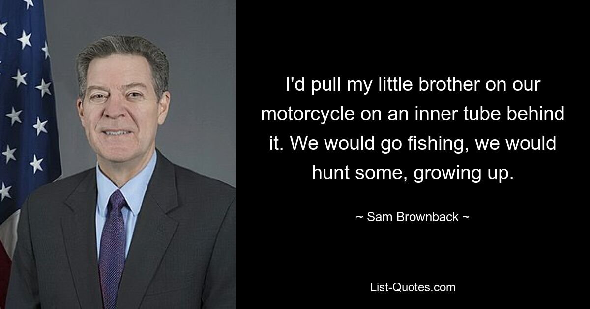 I'd pull my little brother on our motorcycle on an inner tube behind it. We would go fishing, we would hunt some, growing up. — © Sam Brownback