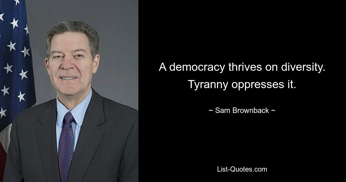 A democracy thrives on diversity. Tyranny oppresses it. — © Sam Brownback