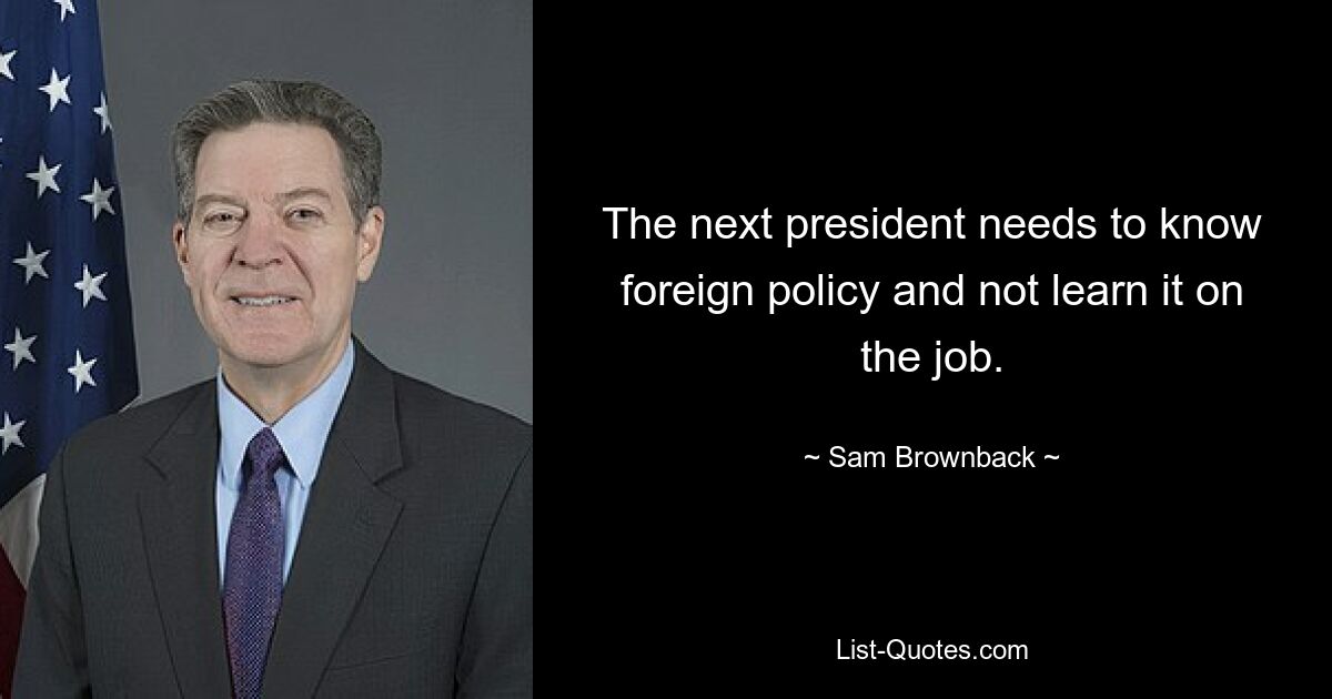 The next president needs to know foreign policy and not learn it on the job. — © Sam Brownback