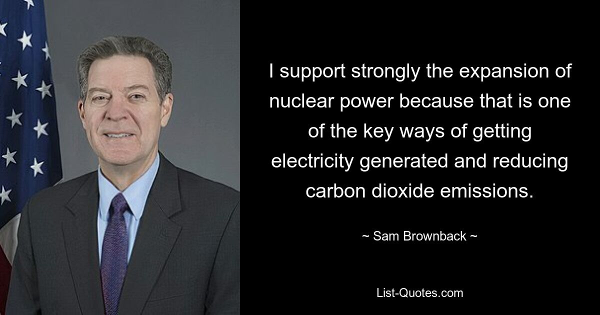 I support strongly the expansion of nuclear power because that is one of the key ways of getting electricity generated and reducing carbon dioxide emissions. — © Sam Brownback