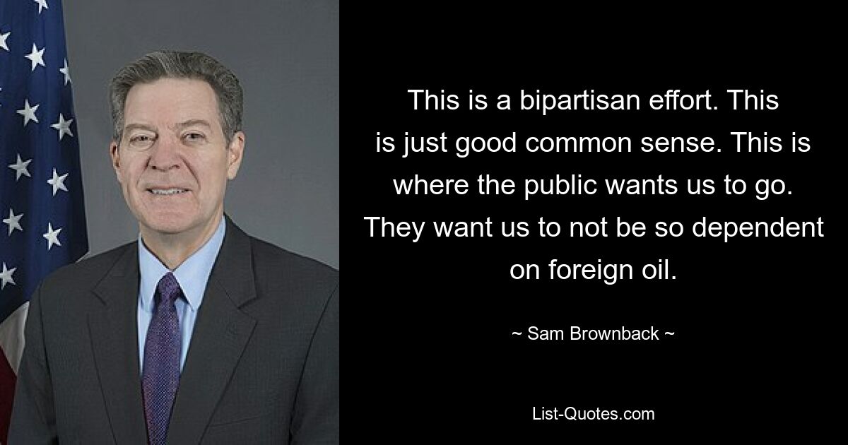 This is a bipartisan effort. This is just good common sense. This is where the public wants us to go. They want us to not be so dependent on foreign oil. — © Sam Brownback