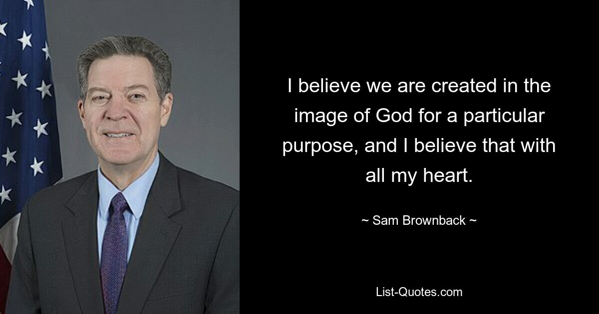 I believe we are created in the image of God for a particular purpose, and I believe that with all my heart. — © Sam Brownback