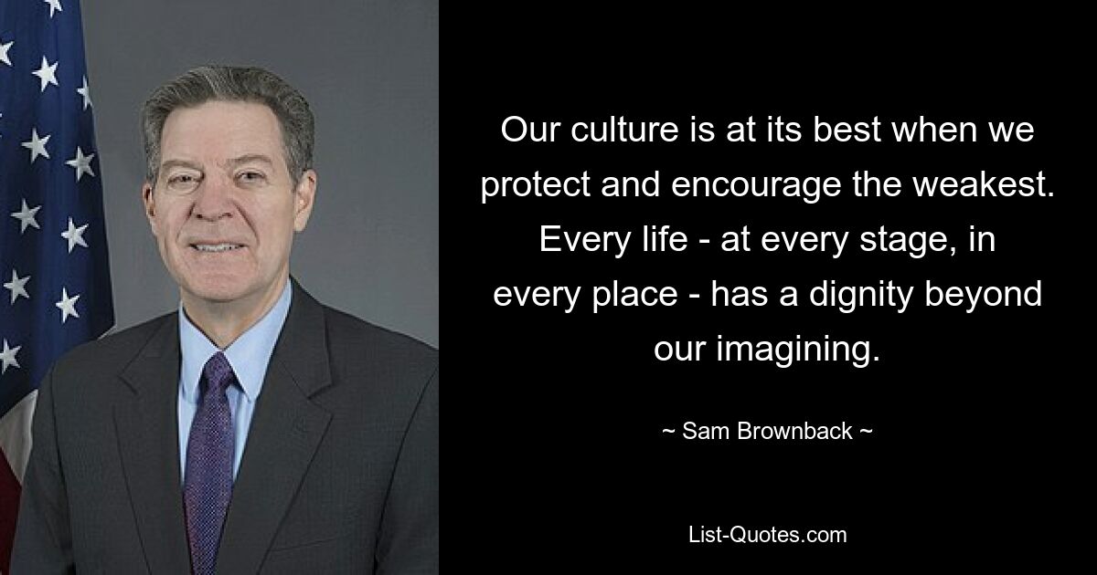 Our culture is at its best when we protect and encourage the weakest. Every life - at every stage, in every place - has a dignity beyond our imagining. — © Sam Brownback