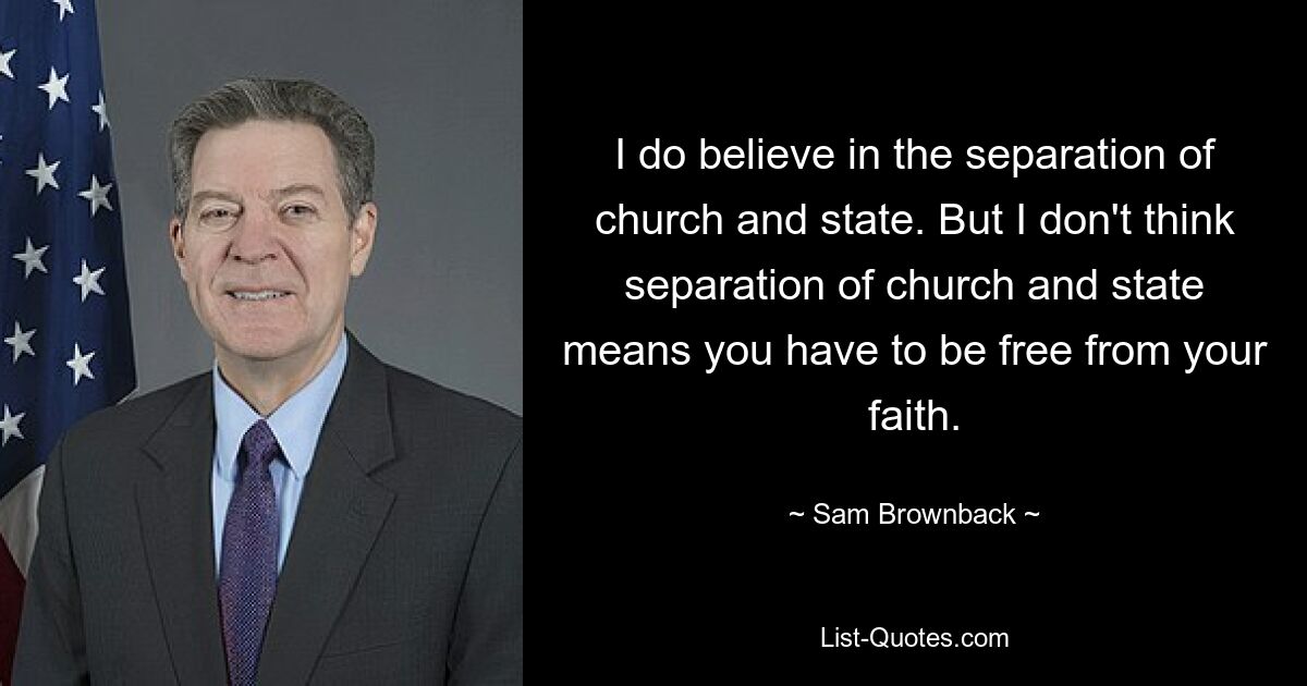 I do believe in the separation of church and state. But I don't think separation of church and state means you have to be free from your faith. — © Sam Brownback