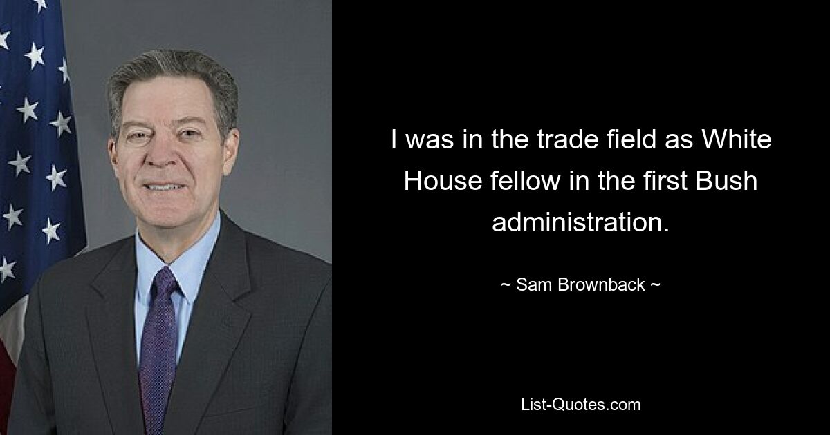 I was in the trade field as White House fellow in the first Bush administration. — © Sam Brownback