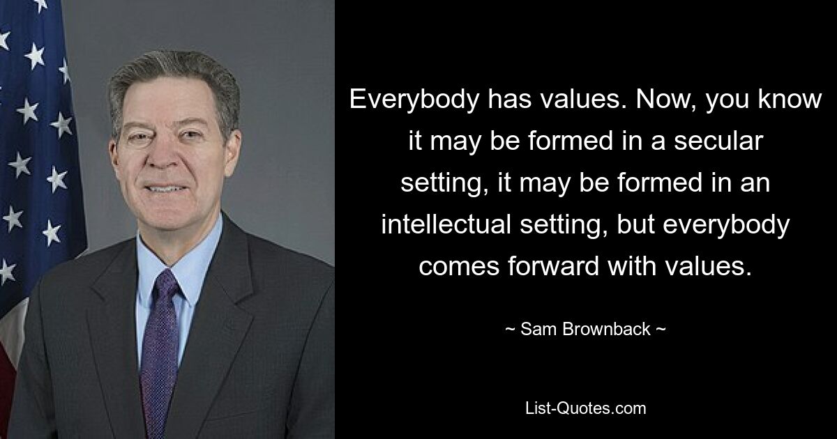 Everybody has values. Now, you know it may be formed in a secular setting, it may be formed in an intellectual setting, but everybody comes forward with values. — © Sam Brownback