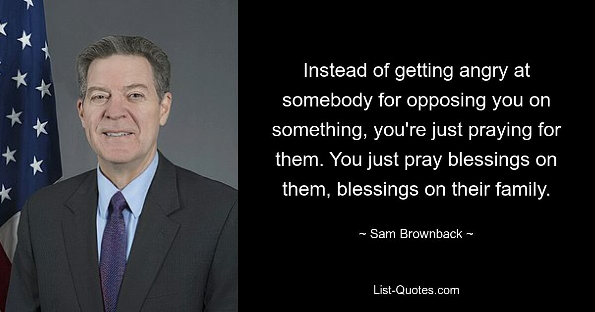 Instead of getting angry at somebody for opposing you on something, you're just praying for them. You just pray blessings on them, blessings on their family. — © Sam Brownback