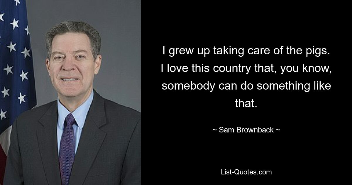 I grew up taking care of the pigs. I love this country that, you know, somebody can do something like that. — © Sam Brownback