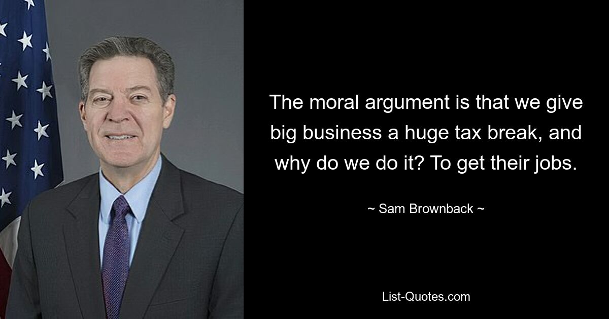 The moral argument is that we give big business a huge tax break, and why do we do it? To get their jobs. — © Sam Brownback