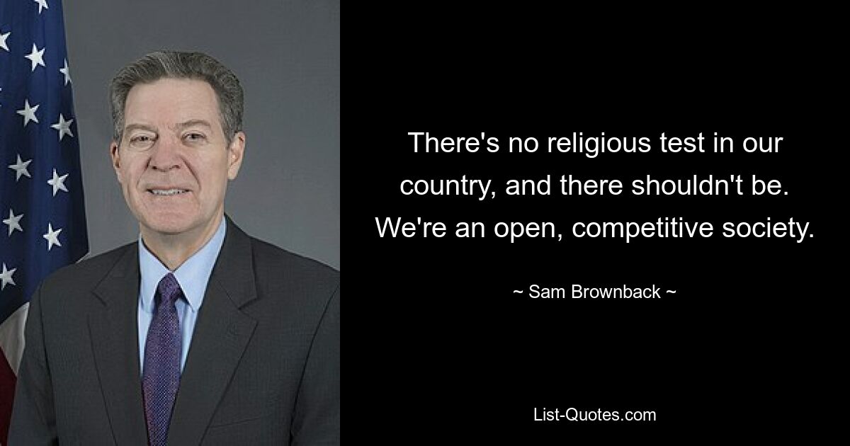 There's no religious test in our country, and there shouldn't be. We're an open, competitive society. — © Sam Brownback