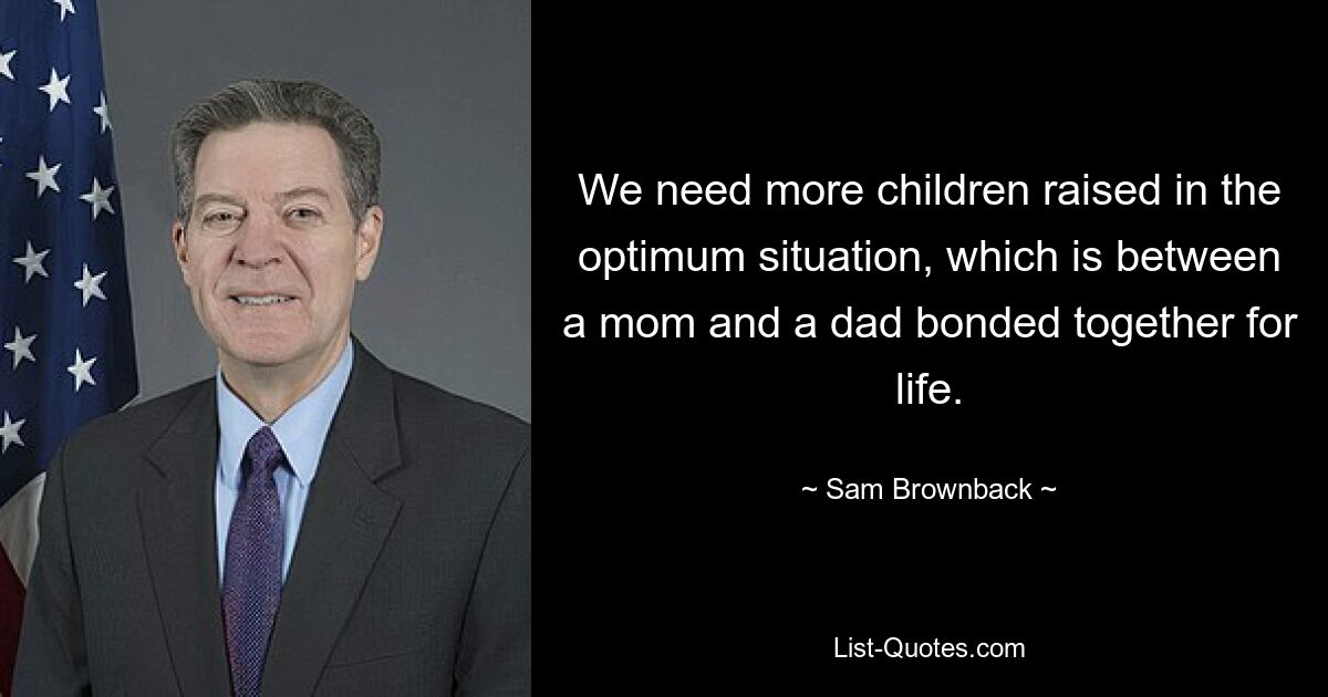 We need more children raised in the optimum situation, which is between a mom and a dad bonded together for life. — © Sam Brownback