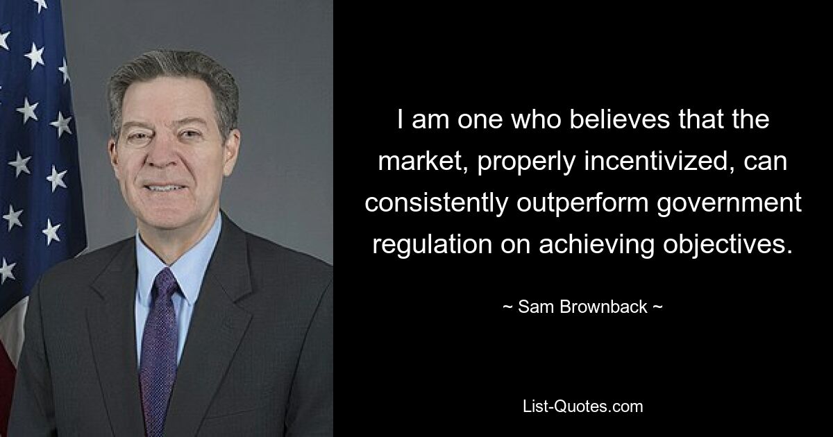 I am one who believes that the market, properly incentivized, can consistently outperform government regulation on achieving objectives. — © Sam Brownback