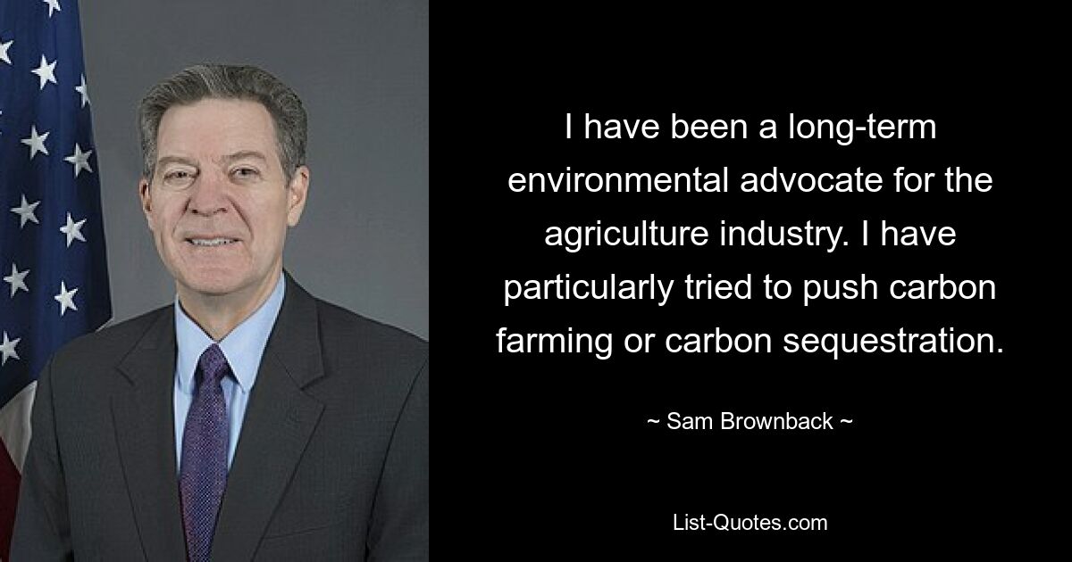 I have been a long-term environmental advocate for the agriculture industry. I have particularly tried to push carbon farming or carbon sequestration. — © Sam Brownback