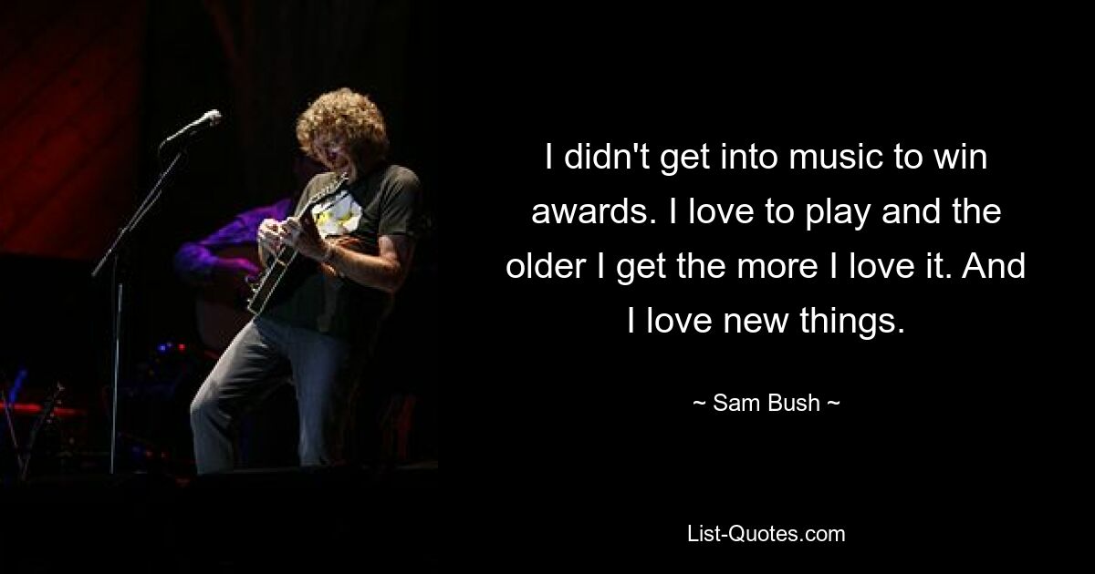 I didn't get into music to win awards. I love to play and the older I get the more I love it. And I love new things. — © Sam Bush