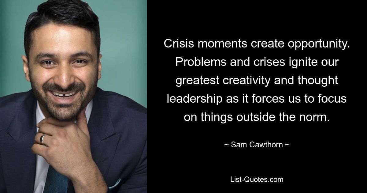 Crisis moments create opportunity. Problems and crises ignite our greatest creativity and thought leadership as it forces us to focus on things outside the norm. — © Sam Cawthorn