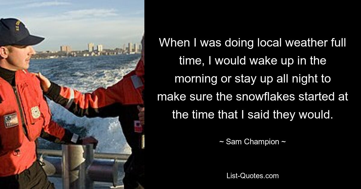 When I was doing local weather full time, I would wake up in the morning or stay up all night to make sure the snowflakes started at the time that I said they would. — © Sam Champion