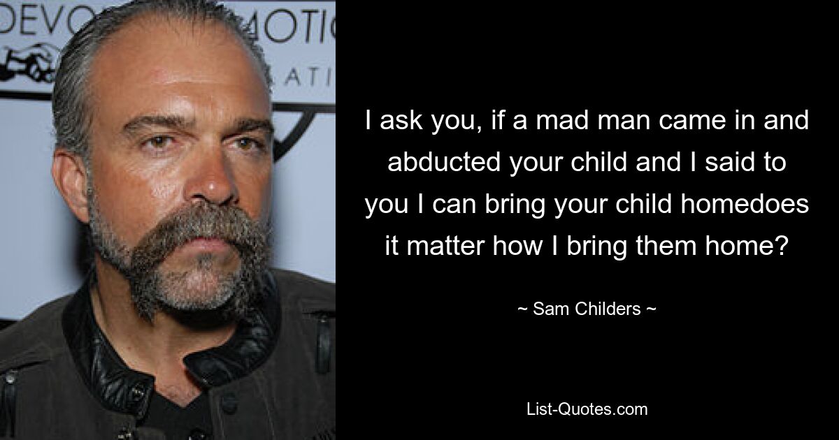 I ask you, if a mad man came in and abducted your child and I said to you I can bring your child homedoes it matter how I bring them home? — © Sam Childers