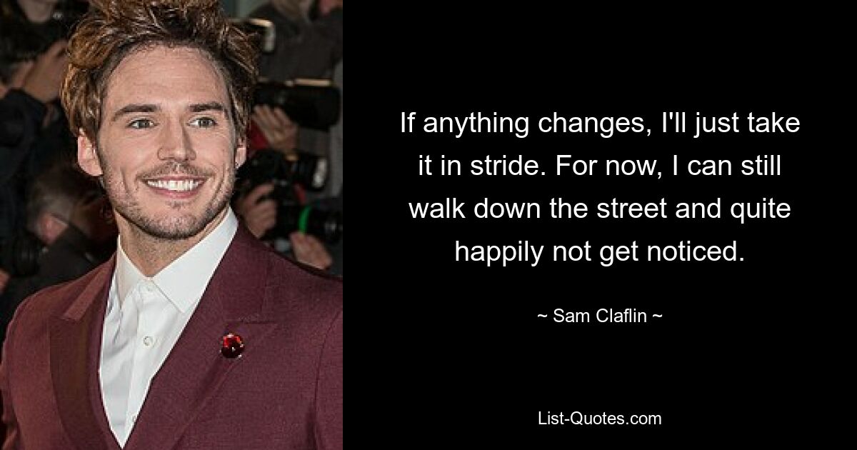 If anything changes, I'll just take it in stride. For now, I can still walk down the street and quite happily not get noticed. — © Sam Claflin