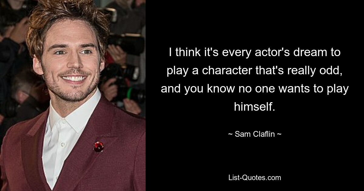 I think it's every actor's dream to play a character that's really odd, and you know no one wants to play himself. — © Sam Claflin