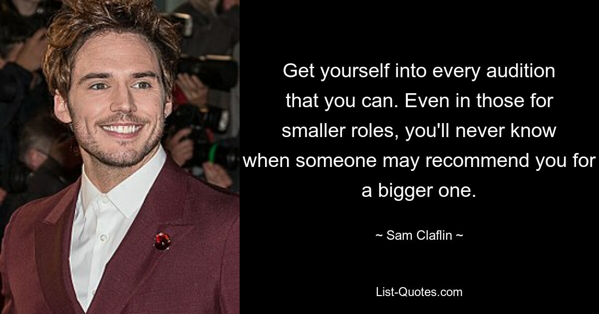 Get yourself into every audition that you can. Even in those for smaller roles, you'll never know when someone may recommend you for a bigger one. — © Sam Claflin