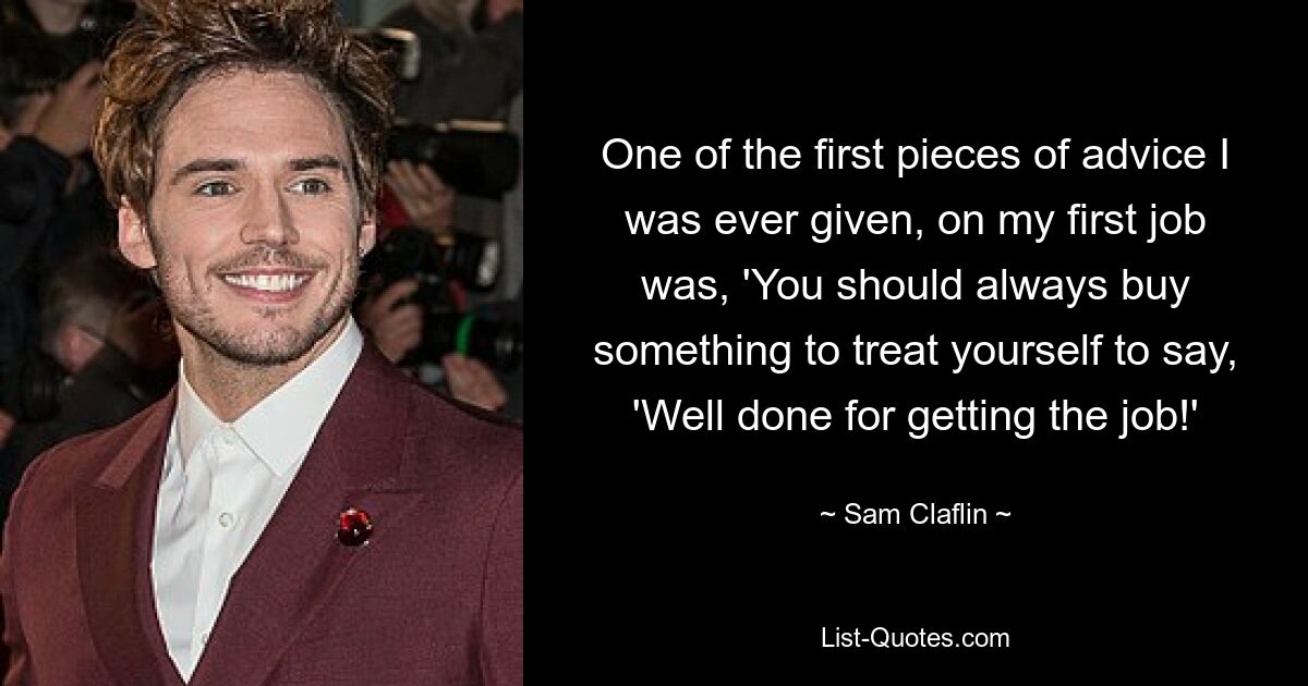 One of the first pieces of advice I was ever given, on my first job was, 'You should always buy something to treat yourself to say, 'Well done for getting the job!' — © Sam Claflin