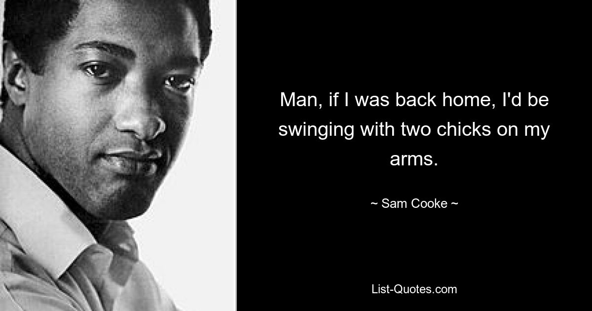 Man, if I was back home, I'd be swinging with two chicks on my arms. — © Sam Cooke