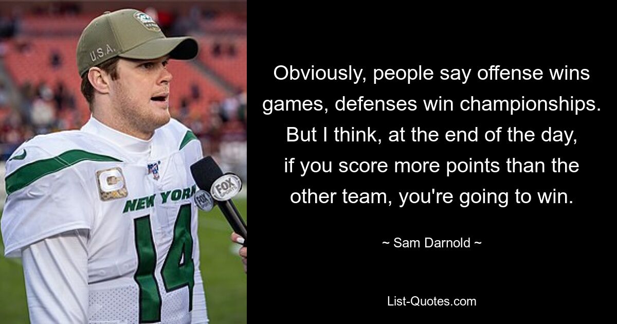 Obviously, people say offense wins games, defenses win championships. But I think, at the end of the day, if you score more points than the other team, you're going to win. — © Sam Darnold